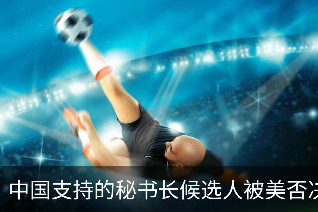 中国支持的秘书长候选人被美否决，反手抛出新人选，中方或放行？