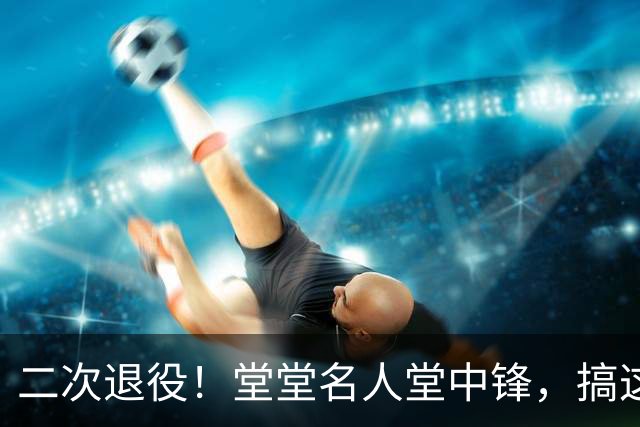 二次退役！堂堂名人堂中锋，搞这么尴尬？